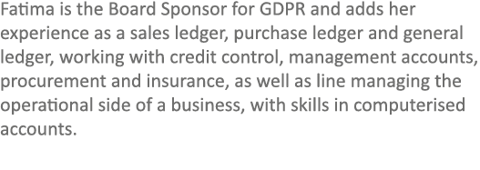 Fatima is the Board Sponsor for GDPR and adds her experience as a sales ledger, purchase ledger and general ledger, w...